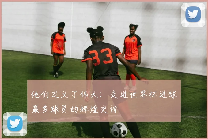 他们定义了伟大：走进世界杯进球最多球员的辉煌史诗