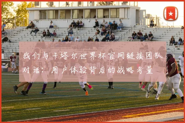 我们与卡塔尔世界杯官网链接团队对话：用户体验背后的战略考量