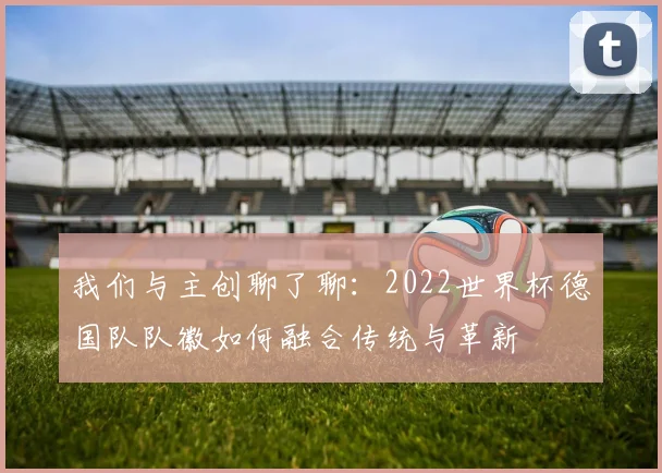 我们与主创聊了聊:2022世界杯德国队队徽如何融合传统与革新