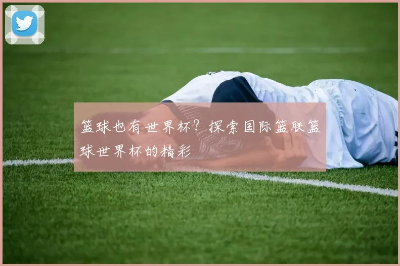 篮球也有世界杯?探索国际篮联篮球世界杯的精彩