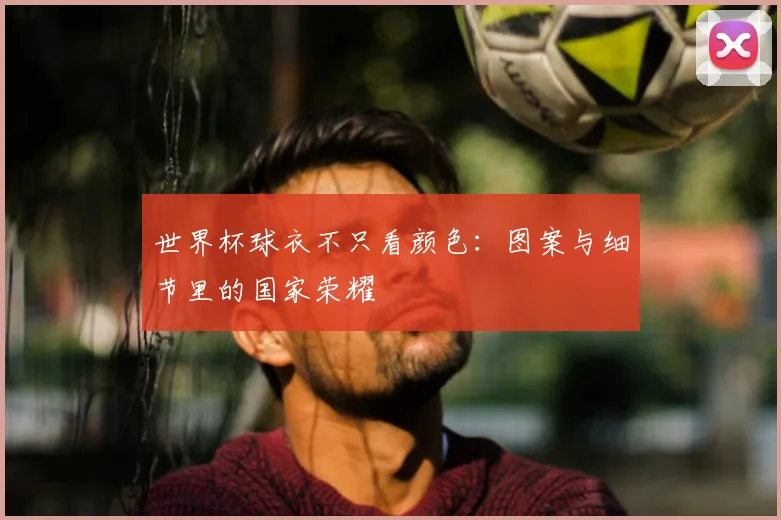世界杯球衣不只看颜色：图案与细节里的国家荣耀