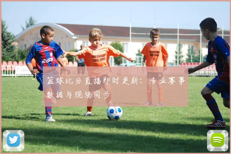 篮球比分直播即时更新：专业赛事数据与现场同步