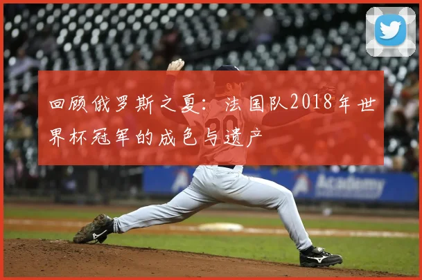 回顾俄罗斯之夏:法国队2018年世界杯冠军的成色与遗产