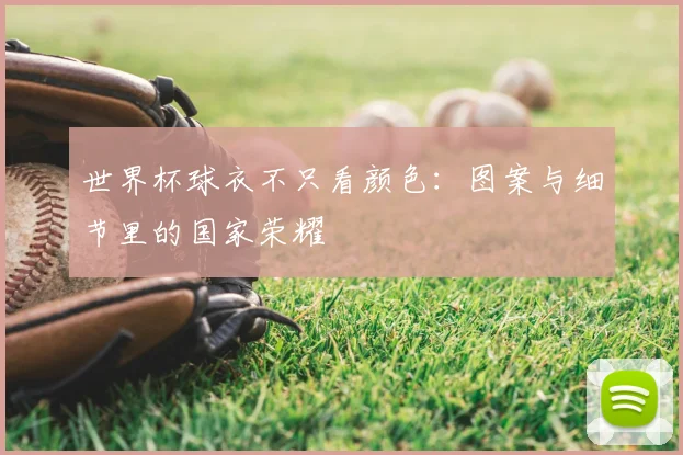 世界杯球衣不只看颜色:图案与细节里的国家荣耀