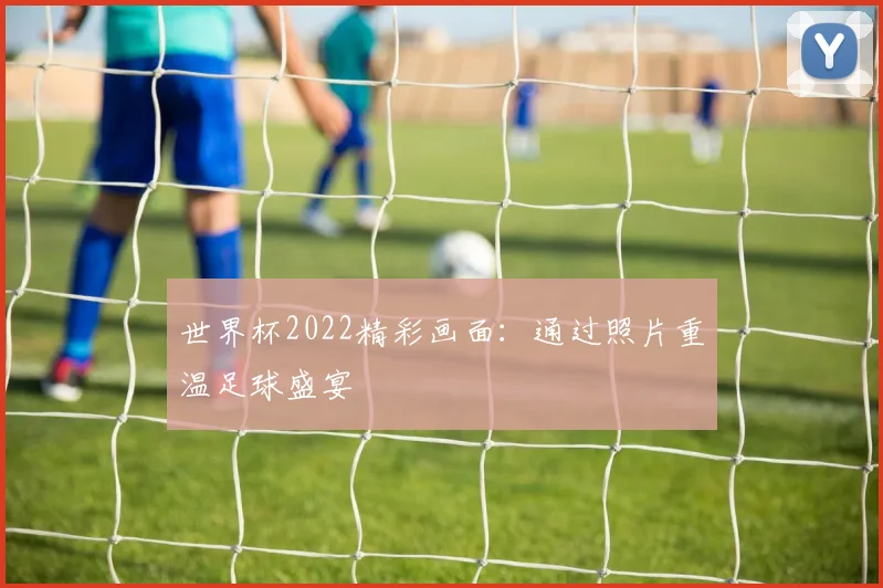 世界杯2022精彩画面：通过照片重温足球盛宴
