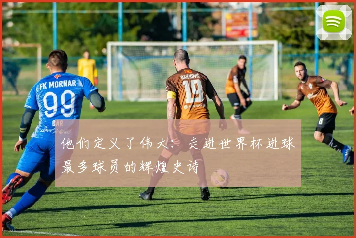 他们定义了伟大:走进世界杯进球最多球员的辉煌史诗