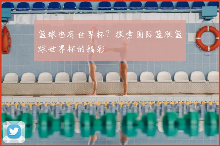 篮球也有世界杯？探索国际篮联篮球世界杯的精彩
