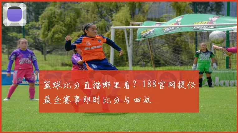 篮球比分直播哪里看?188官网提供最全赛事即时比分与回放