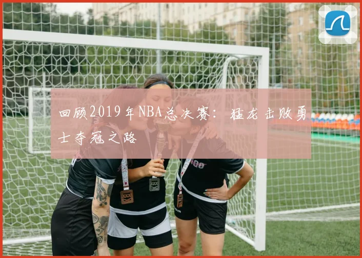 回顾2019年NBA总决赛：猛龙击败勇士夺冠之路