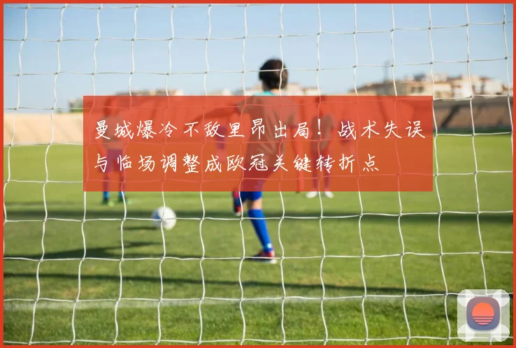 曼城爆冷不敌里昂出局!战术失误与临场调整成欧冠关键转折点