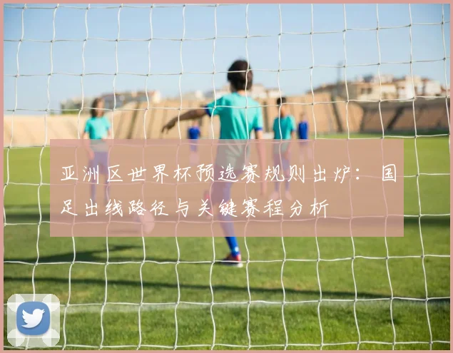 亚洲区世界杯预选赛规则出炉：国足出线路径与关键赛程分析