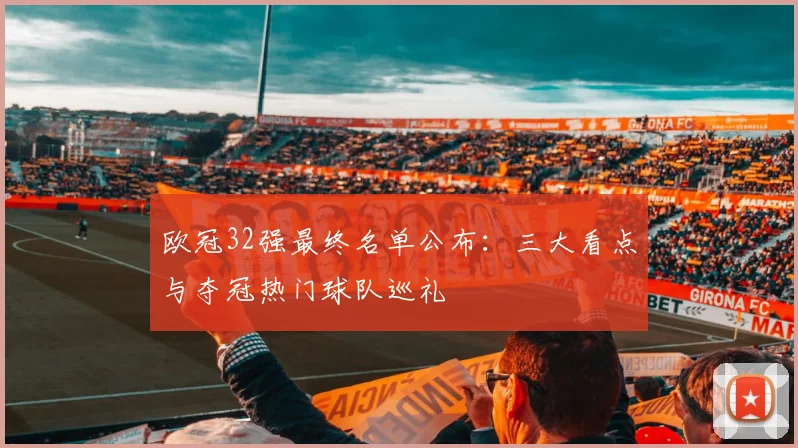 欧冠32强最终名单公布:三大看点与夺冠热门球队巡礼