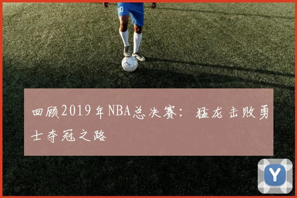 回顾2019年NBA总决赛：猛龙击败勇士夺冠之路