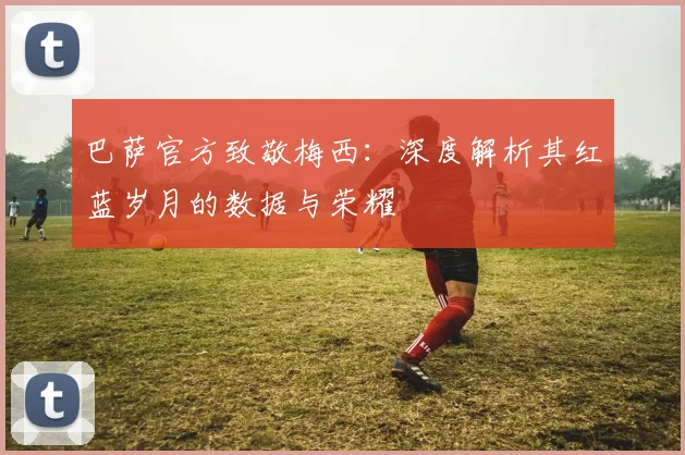 巴萨官方致敬梅西：深度解析其红蓝岁月的数据与荣耀