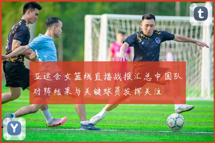 亚运会女篮线直播战报汇总中国队对阵结果与关键球员发挥关注