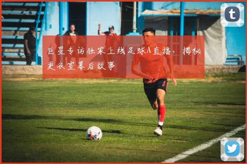 巨星专访独家上线足球A直播，揭秘更衣室幕后故事