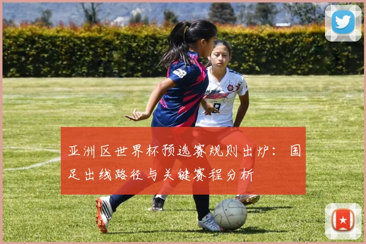 亚洲区世界杯预选赛规则出炉：国足出线路径与关键赛程分析