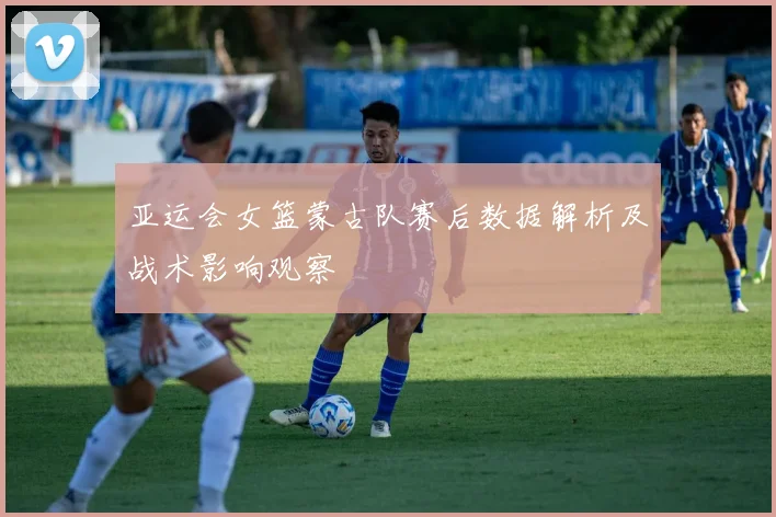 亚运会女篮蒙古队赛后数据解析及战术影响观察