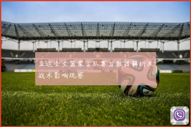 亚运会女篮蒙古队赛后数据解析及战术影响观察